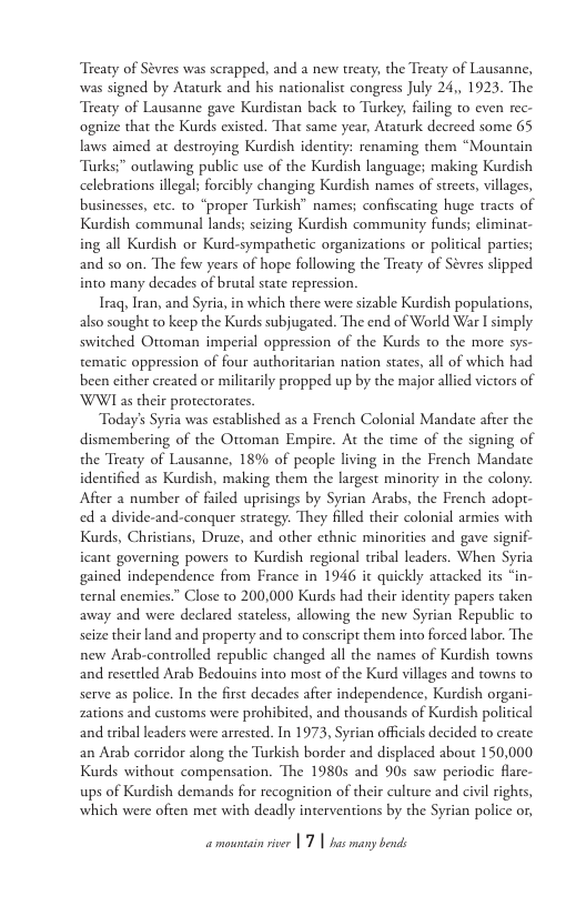 Treaty of Sévres was scrapped, and a new treaty, the Treaty of Lausanne, was signed by Ataturk and his nationalist congress July 24,, 1923. The Treaty of Lausanne gave Kurdistan back to Turkey, faling to even rec- ognize that the Kurds existed. That same year, Ataturk decreed some 65 laws aimed at destroying Kurdish identity: renaming them “Mountain Tarks;” outlawing public use of the Kurdish language; making Kurdish celebrations illegal; forcibly changing Kurdish names of streets, villages, businesses, etc. to “proper Turkish” names; confiscating huge tracts of Kurdish communal lands; seizing Kurdish community funds; eliminat- ing all Kurdish or Kurd-sympathetic organizations or political parties; and so on. The few years of hope following the Treaty of Sévres slipped into many decades of brutal sate repression  Iraq Iran, and Syria, in which there were sizable Kurdish populations, also sough to keep the Kurds subjugated. The end of World War I simply switched Ottoman imperial oppression of the Kurds to the more sys- tematic oppression of four authoritarian nation states, all of which had been cither created or miliarily propped up by the major allied victors of WWI as their protectorates.  Today’s Syria was established as a French Colonial Mandate after the dismembering of the Ottoman Empire. At the time of the signing of the Treaty of Lausanne, 18% of people living in the French Mandate identified as Kurdish, making them the largest minority in the colony. After a number of failed uprisings by Syrian Arabs, the French adopt- ed a divide-and-conquer strategy. They filled their colonial armies with Kurds, Christians, Druze, and other cthnic minoricies and gave signif- icant governing powers o Kurdish regional tribal leaders. When Syria gained independence from France in 1946 it quickly attacked its “in- ternal enemies.” Close to 200,000 Kurds had their identity papers taken away and were declared stateless, allowing the new Syrian Republic to seize their land and property and to conscript them into forced labor. The new Arab-controlled republic changed all the names of Kurdish towns and resettled Arab Bedouins into most of the Kurd villages and towns to serve as police. In the first decades after independence, Kurdish organi- zations and customs were prohibited, and thousands of Kurdish political and tribal leaders were arrested. In 1973, Syrian officials decided to create an Arab corridor along the Tarkish border and displaced about 150,000 Kurds without compensation. The 1980s and 90s saw periodic flare- ups of Kurdish demands for recognition of their culture and civil rights, which were often met with deadly interventions by the Syrian police or,  